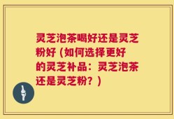 灵芝泡茶喝好还是灵芝粉好 (如何选择更好的灵芝补品：灵芝泡茶还是灵芝粉？)