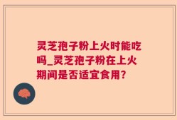 灵芝孢子粉上火时能吃吗_灵芝孢子粉在上火期间是否适宜食用？