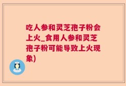 吃人参和灵芝孢子粉会上火_食用人参和灵芝孢子粉可能导致上火现象)