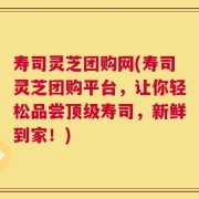 寿司灵芝团购网(寿司灵芝团购平台，让你轻松品尝顶级寿司，新鲜到家！)