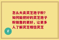 怎么大卖灵芝孢子粉？如何能把好的灵芝孢子粉销售的更好，让更多人了解灵芝相信灵芝