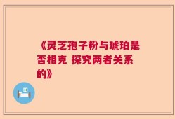 《灵芝孢子粉与琥珀是否相克 探究两者关系的》