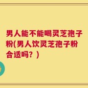 男人能不能喝灵芝孢子粉(男人饮灵芝孢子粉合适吗？)