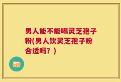 男人能不能喝灵芝孢子粉(男人饮灵芝孢子粉合适吗？)