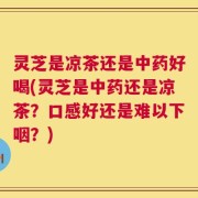 灵芝是凉茶还是中药好喝(灵芝是中药还是凉茶？口感好还是难以下咽？)