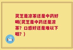灵芝是凉茶还是中药好喝(灵芝是中药还是凉茶？口感好还是难以下咽？)