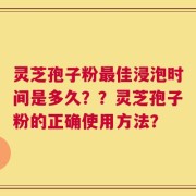 灵芝孢子粉最佳浸泡时间是多久？？灵芝孢子粉的正确使用方法？