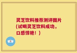 灵芝饮料推荐测评图片(试喝灵芝饮料成功，口感惊艳！)