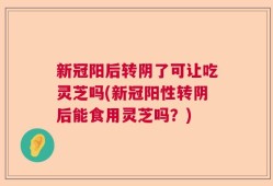 新冠阳后转阴了可让吃灵芝吗(新冠阳性转阴后能食用灵芝吗？)