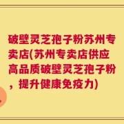破壁灵芝孢子粉苏州专卖店(苏州专卖店供应高品质破壁灵芝孢子粉，提升健康免疫力)