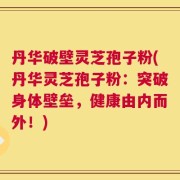 丹华破壁灵芝孢子粉(丹华灵芝孢子粉：突破身体壁垒，健康由内而外！)