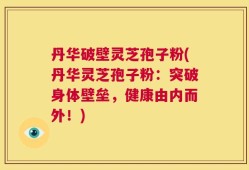 丹华破壁灵芝孢子粉(丹华灵芝孢子粉：突破身体壁垒，健康由内而外！)
