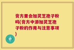 膏方里会加灵芝孢子粉吗(膏方中添加灵芝孢子粉的作用与注意事项)