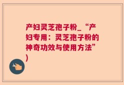 产妇灵芝孢子粉_“产妇专用：灵芝孢子粉的神奇功效与使用方法”)