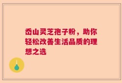 岙山灵芝孢子粉，助你轻松改善生活品质的理想之选