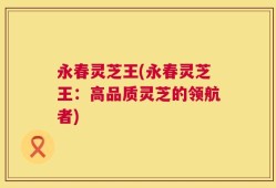 永春灵芝王(永春灵芝王：高品质灵芝的领航者)