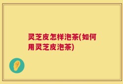 灵芝皮怎样泡茶(如何用灵芝皮泡茶)