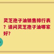 灵芝孢子油销售排行表？请问灵芝孢子油哪家好？