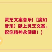 灵芝文案音乐(【魔幻音乐】献上灵芝文案，祝你精神永健康！)