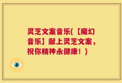 灵芝文案音乐(【魔幻音乐】献上灵芝文案，祝你精神永健康！)