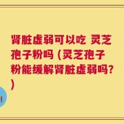 肾脏虚弱可以吃 灵芝孢子粉吗 (灵芝孢子粉能缓解肾脏虚弱吗？)
