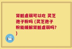 肾脏虚弱可以吃 灵芝孢子粉吗 (灵芝孢子粉能缓解肾脏虚弱吗？)