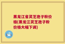 黑龙江省灵芝孢子粉价格(黑龙江灵芝孢子粉价格大幅下调)