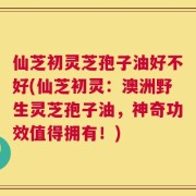 仙芝初灵芝孢子油好不好(仙芝初灵：澳洲野生灵芝孢子油，神奇功效值得拥有！)