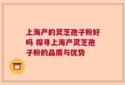 上海产的灵芝孢子粉好吗 探寻上海产灵芝孢子粉的品质与优势