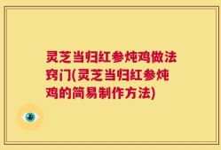 灵芝当归红参炖鸡做法窍门(灵芝当归红参炖鸡的简易制作方法)