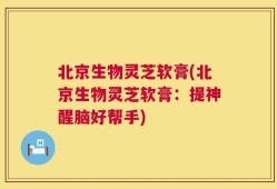 北京生物灵芝软膏(北京生物灵芝软膏：提神醒脑好帮手)