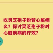 吃灵芝孢子粉管心脏病么？探讨灵芝孢子粉对心脏疾病的疗效？