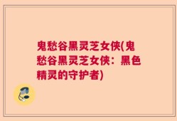 鬼愁谷黑灵芝女侠(鬼愁谷黑灵芝女侠：黑色精灵的守护者)