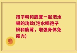 孢子粉和鹿茸一起泡水喝的功效(泡水喝孢子粉和鹿茸，增强身体免疫力)