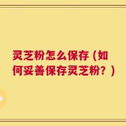 灵芝粉怎么保存 (如何妥善保存灵芝粉？)