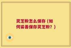 灵芝粉怎么保存 (如何妥善保存灵芝粉？)