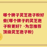 哪个牌子灵芝孢子粉好些(哪个牌子的灵芝孢子粉更好？-为您推荐顶级灵芝孢子粉)