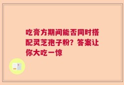 吃膏方期间能否同时搭配灵芝孢子粉？答案让你大吃一惊