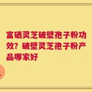富硒灵芝破壁孢子粉功效？破壁灵芝孢子粉产品哪家好