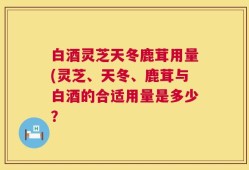 白酒灵芝天冬鹿茸用量(灵芝、天冬、鹿茸与白酒的合适用量是多少？
