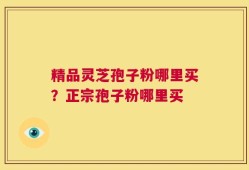 精品灵芝孢子粉哪里买？正宗孢子粉哪里买