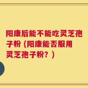阳康后能不能吃灵芝孢子粉 (阳康能否服用灵芝孢子粉？)