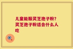 儿童能服灵芝孢子粉？灵芝孢子粉适合什么人吃