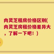 肉灵芝租房价格区别(肉灵芝房租价格差异大，了解一下吧！)