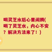 喝灵芝水后心里闹腾(喝了灵芝水，内心不安？解决方法来了！)