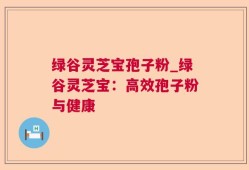 绿谷灵芝宝孢子粉_绿谷灵芝宝：高效孢子粉与健康
