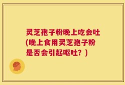灵芝孢子粉晚上吃会吐(晚上食用灵芝孢子粉是否会引起呕吐？)