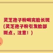 灵芝孢子粉喝完脸长斑(灵芝孢子粉引发脸部斑点，注意！)