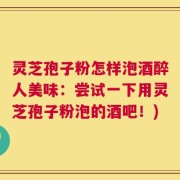 灵芝孢子粉怎样泡酒醉人美味：尝试一下用灵芝孢子粉泡的酒吧！)