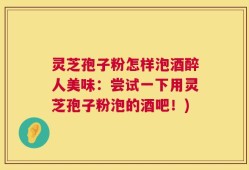 灵芝孢子粉怎样泡酒醉人美味：尝试一下用灵芝孢子粉泡的酒吧！)